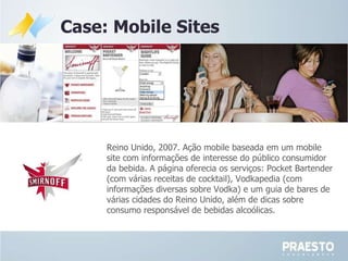 Reino Unido, 2007. Ação mobile baseada em um mobile site com informações de interesse do público consumidor da bebida. A página oferecia os serviços: Pocket Bartender (com várias receitas de cocktail), Vodkapedia (com informações diversas sobre Vodka) e um guia de bares de várias cidades do Reino Unido, além de dicas sobre consumo responsável de bebidas alcoólicas. Case: Mobile Sites 