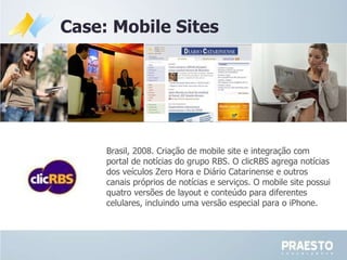 Brasil, 2008. Criação de mobile site e integração com portal de notícias do grupo RBS. O clicRBS agrega notícias dos veículos Zero Hora e Diário Catarinense e outros canais próprios de notícias e serviços. O mobile site possui quatro versões de layout e conteúdo para diferentes celulares, incluindo uma versão especial para o iPhone. Case: Mobile Sites 