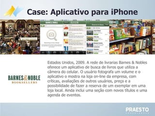 Case: Aplicativo para iPhone Estados Unidos, 2009.  A rede de livrarias Barnes & Nobles oferece um aplicativo de busca de livros que utiliza a câmera do celular. O usuário fotografa um volume e o aplicativo o mostra na loja on-line da empresa, com críticas, avaliações de outros usuários, preço e a possibilidade de fazer a reserva de um exemplar em uma loja local. Ainda inclui uma seção com novos títulos e uma agenda de eventos.  