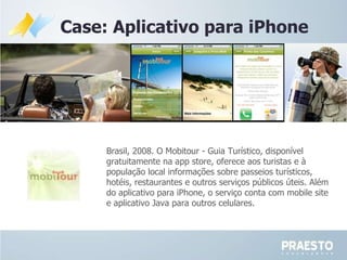 Case: Aplicativo para iPhone Brasil, 2008.  O Mobitour - Guia Turístico, disponível gratuitamente na app store, oferece aos turistas e à população local informações sobre passeios turísticos, hotéis, restaurantes e outros serviços públicos úteis. Além do aplicativo para iPhone, o serviço conta com mobile site e aplicativo Java para outros celulares.  
