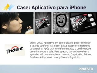 Case: Aplicativo para iPhone Brasil, 2009. Aplicativo em que o  usuário pode “congelar” a tela do telefone. Para isso, basta assoprar o microfone do aparelho. Após criar um efeito gelado, o usuário pode desenhar sobre a tela. Para apagar, basta chacoalhar o aparelho até que ele volte ao normal. O aplicativo Trident Fresh está disponível na App Store e é gratuito. 