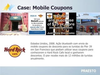 Case: Mobile Coupons Estados Unidos, 2008. Ação bluetooth com envio de mobile coupons de desconto para os turistas do Pier 39 em San Francisco que podiam utilizar seus coupons para conhecerem o Hard Rock Cafe local e ganharem descontos. O pier recebe mais de 12 milhões de turistas anualmente. 