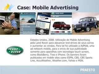 Case: Mobile Advertising Estados Unidos, 2008. Utilização de Mobile Advertising pela  Land Rover para alavancar test-drives de seus carros e aumentar as vendas. Para tal foi utilizado a AdMob, uma ad network mobile, para o envio de sua publicidade somente para aparelhos com tecnologia touch screen, como BlackBerry, Treo e iPhone. Os banners foram publicados em mobile sites como ESPN, CBS, CBS Sports Line, AccuWeather, Weather.com, Yahoo e MSN.  