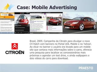 Case: Mobile Advertising Brasil, 2009. Campanha da  Citroën para divulgar o novo C4 Hatch com banners no Portal UOL Mobile e no Yahoo!. Ao clicar no banner o usuário era levado para um mobile site que contava mais informações sobre o carro, oferecia uma pesquisa para localizar as concessionárias mais próximas e agendar um test drive, e ainda wallpapers e dois vídeos do carro para download. 