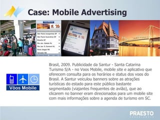 Case: Mobile Advertising Brasil, 2009. Publicidade da Santur - Santa Catarina Turismo S/A - no Voos Mobile, mobile site e aplicativo que oferecem consulta para os horários e status dos voos do Brasil. A Santur veiculou banners sobre as atrações turísticas do estado para este público bastante segmentado (viajantes frequentes de avião), que ao clicarem no banner eram direcionados para um mobile site com mais informações sobre a agenda de turismo em SC. 
