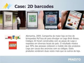 Case: 2D barcodes Alemanha, 2009. Campanha da maior loja on-line de brinquedos  MyToys.de para divulgar os Lego Brick Boxes. Códigos 2D foram construídos com as peças de Lego e expostos em diversos locais do país. O resultado mostra que 49% das pessoas visitaram o mobile site dos produtos Lego por causa dos anúncios com os códigos. Estes produtos venderam duas vezes mais que os outros da loja. 