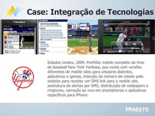 Case: Integração de Tecnologias Estados Unidos, 2009. Portfólio mobile completo do time de baseball New York Yankees, que conta com versões diferentes de mobile sites para celulares distintos, aplicativos e games, inserção de número de celular pelo website para receber um SMS link para o mobile site, assinatura de alertas por SMS, distribuição de wallpapers e ringtones, narração ao vivo em smartphones e aplicativos específicos para iPhone. 