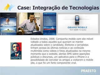 Case: Integração de Tecnologias Estados Unidos, 2008. Campanha mobile  com  site móvel voltado a todos aqueles que queriam se manter atualizados sobre o candidato. Eleitores e jornalistas tinham acesso às últimas notícias e ao conteúdo multimídia como vídeos e fotos atualizados no mesmo momento que o website, alertas SMS sobre aparições públicas e discursos, um aplicativo para o iPhone e a possibilidade de convidar os  amigos a visitarem o mobile site , o que foi um forte componente viral. 