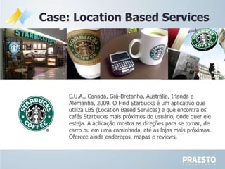 Case: Location Based Services E.U.A., Canadá, Grã-Bretanha, Austrália, Irlanda e Alemanha, 2009. O Find Starbucks é um aplicativo que utiliza LBS (Location Based Services) e que encontra os cafés Starbucks mais próximos do usuário, onde quer ele esteja. A aplicação mostra as direções para se tomar, de carro ou em uma caminhada, até as lojas mais próximas. Oferece ainda endereços, mapas e reviews.  