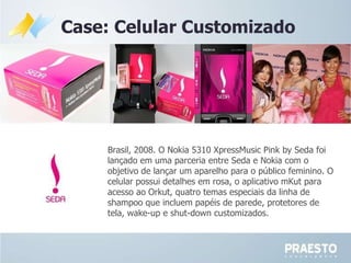 Case: Celular Customizado Brasil, 2008. O Nokia 5310 XpressMusic Pink by Seda foi lançado em uma parceria entre Seda e Nokia com o objetivo de lançar um aparelho para o público feminino. O celular possui detalhes em rosa, o aplicativo mKut para acesso ao Orkut, quatro temas especiais da linha de shampoo que incluem papéis de parede, protetores de tela, wake-up e shut-down customizados.  
