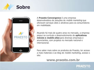 www.praesto.com.br A  Praesto Convergence  é uma empresa desenvolvedora de soluções de  mobile marketing  que oferecem serviços úteis e atrativos para os consumidores em mobilidade. Atuando há mais de quatro anos no mercado, a empresa possui no currículo o desenvolvimento de  aplicativos móveis e  mobile sites   para diversas empresas e anunciantes, com projetos no mercado nacional e internacional. Para saber mais sobre os produtos da Praesto, ter acesso a mais materiais e ao blog de  mobile marketing , acesse o site:  Sobre 