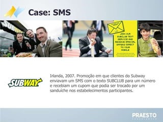 Case: SMS Irlanda, 2007. Promoção em que clientes do Subway enviavam um SMS com o texto SUBCLUB para um número e recebiam um cupom que podia ser trocado por um sanduíche nos estabelecimentos participantes.  