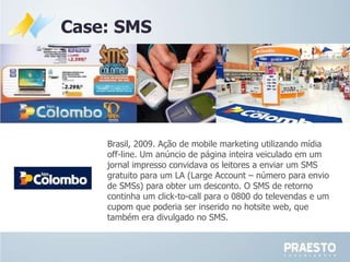 Case: SMS Brasil, 2009.  Ação de mobile marketing utilizando mídia off-line. Um anúncio de página inteira veiculado em um jornal impresso convidava os leitores a enviar um SMS gratuito para um LA (Large Account – número para envio de SMSs) para obter um desconto. O SMS de retorno continha um click-to-call para o 0800 do televendas e um cupom que poderia ser inserido no hotsite web, que também era divulgado no SMS. 