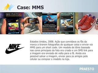 Case: MMS Estados Unidos, 2008. Ação que convidava os fãs da marca a tirarem fotografias de qualquer coisa e enviar via MMS para um short code. Um modelo de t ênis baseado nas cores  principais da foto era criado e um SMS link para a imagem era enviado de volta para o fã.  Ainda era possível salvar a imagem, enviar para os amigos pelo celular ou comprar o modelo na loja. 