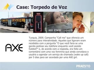 Case: Torpedo de Voz Turquia, 2009. Campanha  “Call me” que oferecia um número para interatividade. Aqueles que ligavam eram recebidos com a pergunta “O que você faria se uma garota pedisse seu telefone enquanto você assiste futebol?” e, de acordo com a resposta, era feito um comentário com uma voz feminina que ainda convidava o usuário a agendar um serviço de chamada (wake up call) por 5 dias para ser acordado por uma AXE girl.  