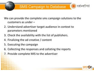 SMS Campaign to Database We can provide the complete sms campaign solutions to the customers as under –  Understand advertiser target audience in context to parameters mentioned Check the availability with the list of publishers. Finalizing the ad creative / content  Executing the campaign Collecting the responses and collating the reports Provide complete MIS to the advertiser 