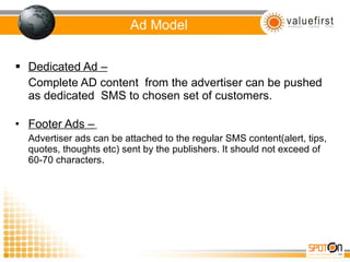 Ad Model Dedicated Ad – Complete AD content  from the advertiser can be pushed as dedicated  SMS to chosen set of customers. Footer Ads –   Advertiser ads can be attached to the regular SMS content(alert, tips, quotes, thoughts etc) sent by the publishers. It should not exceed of 60-70 characters.  