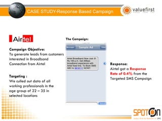 CASE STUDY-Response Based Campaign Campaign Objective: To generate leads from customers interested in Broadband Connection from Airtel Targeting : We culled out data of all working professionals in the age group of 22 – 35 in selected locations The Campaign: Response: Airtel got a  Response Rate of 0.4%  from the Targeted SMS Campaign 