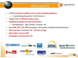 HIGHLIGHTS E-Mail  inventory available across various leading publishers •  Social Networking Sites • Web Portals •  Target from  1.5 Million Unique Users Targeting Available on most parameters Demographics:  Age, Gender, Location, etc. Run  CPM, CPC, CPL, CPA  Campaigns. All possible of SpotOn Media Network 70% user base  is between  18 – 32 Years of Age Open Rates of up to 20%  Campaigns executed thus far: 