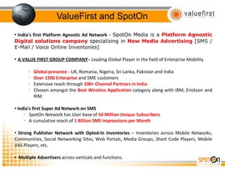 ValueFirst and SpotOn India's first Platform Agnostic Ad Network  –  SpotOn Media is a  Platform Agnostic Digital solutions company  specializing in  New Media Advertising  [SMS / E-Mail / Voice Online Inventories] A VALUE FIRST GROUP COMPANY – Leading Global Player in the field of Enterprise Mobility  Global presence   - UK, Romania, Nigeria, Sri Lanka, Pakistan and India Over 1500 Enterprise   and SME customers Extensive reach through  100+ Channel Partners in India Chosen amongst the  Best Wireless Application  category along with IBM, Erickson and RIM India's first Super Ad Network on SMS SpotOn Network has User base of  50 Million Unique Subscribers A cumulative reach of  1 Billion SMS Impressions per Month  Strong Publisher Network with Opted-In Inventories  – Inventories across Mobile Networks, Communities, Social Networking Sites, Web Portals, Media Groups, Short Code Players, Mobile VAS Players, etc. Multiple Advertisers  across verticals and functions. 
