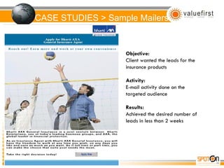 CASE STUDIES > Sample Mailers Objective: Client wanted the leads for the insurance products Activity: E-mail activity done on the targeted audience Results: Achieved the desired number of leads in less than 2 weeks 