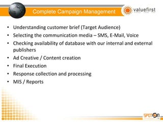 Complete Campaign Management Understanding customer brief (Target Audience) Selecting the communication media – SMS, E-Mail, Voice Checking availability of database with our internal and external publishers Ad Creative / Content creation Final Execution Response collection and processing MIS / Reports 