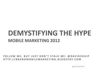 DEMYSTIFYING THE HYPE
    MOBILE MARKETING 2012


F O L L O W M E , B U T J U S T D O N ’ T S TA L K M E : @ D AV I D S H U I P
H T T P : / / B R A N D M O B I L E M A R K E T I N G . B L O G S P O T. C O M

                                                              @DAVIDSHUIP
 