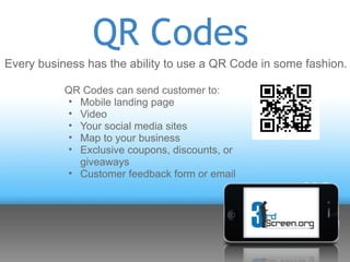 QR Codes
Every business has the ability to use a QR Code in some fashion.

           QR Codes can send customer to:
           • Mobile landing page
           • Video
           • Your social media sites
           • Map to your business
           • Exclusive coupons, discounts, or
             giveaways
           • Customer feedback form or email
 