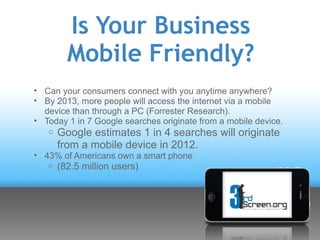 Is Your Business
         Mobile Friendly?
• Can your consumers connect with you anytime anywhere?
• By 2013, more people will access the internet via a mobile
  device than through a PC (Forrester Research).
• Today 1 in 7 Google searches originate from a mobile device.
   o Google estimates 1 in 4 searches will originate
       from a mobile device in 2012.
• 43% of Americans own a smart phone
   o   (82.5 million users)
 