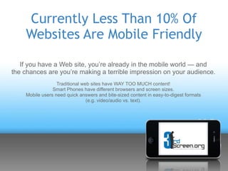 Currently Less Than 10% Of
    Websites Are Mobile Friendly

   If you have a Web site, you’re already in the mobile world — and
the chances are you’re making a terrible impression on your audience.
                  Traditional web sites have WAY TOO MUCH content!
                Smart Phones have different browsers and screen sizes.
    Mobile users need quick answers and bite-sized content in easy-to-digest formats
                                (e.g. video/audio vs. text).
 
