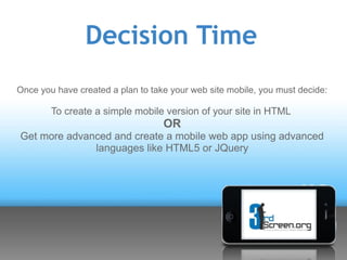 Decision Time
Once you have created a plan to take your web site mobile, you must decide:

        To create a simple mobile version of your site in HTML
                                   OR
Get more advanced and create a mobile web app using advanced
              languages like HTML5 or JQuery
 