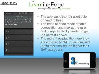 Case study


             • The app can either be used solo
               or head to head
             • The head to head mode created
               competition and makes the user
               feel compelled to try harder to get
               the correct answer
             • The more they play the more they
               are exposed to SAT questions and
               the harder they try the higher their
               SAT scores are.
 