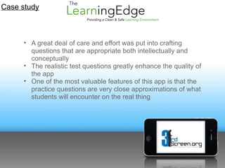 Case study



     • A great deal of care and effort was put into crafting
       questions that are appropriate both intellectually and
       conceptually
     • The realistic test questions greatly enhance the quality of
       the app
     • One of the most valuable features of this app is that the
       practice questions are very close approximations of what
       students will encounter on the real thing
 
