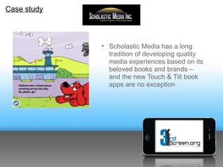 Case study



             • Scholastic Media has a long
               tradition of developing quality
               media experiences based on its
               beloved books and brands –
               and the new Touch & Tilt book
               apps are no exception
 