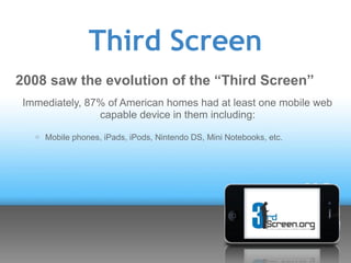 Third Screen
2008 saw the evolution of the “Third Screen”
 Immediately, 87% of American homes had at least one mobile web
                capable device in them including:
   o   Mobile phones, iPads, iPods, Nintendo DS, Mini Notebooks, etc.
 