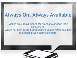 Always On, Always Available
  Mobile provides a means for brands to engage their
                       consumers!
Which not only builds brand equity but also refreshes their
            relationship with their customers.
 