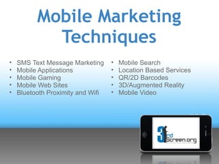 Mobile Marketing
            Techniques
•   SMS Text Message Marketing     •   Mobile Search
•   Mobile Applications            •   Location Based Services
•   Mobile Gaming                  •   QR/2D Barcodes
•   Mobile Web Sites               •   3D/Augmented Reality
•   Bluetooth Proximity and Wifi   •   Mobile Video
 