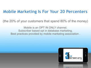 Mobile Marketing Is For Your 20 Percenters

(the 20% of your customers that spend 80% of the money)
                Mobile is an OPT IN ONLY channel.
           Subscriber based opt in database marketing.
     Best practices provided by mobile marketing association .
 