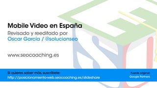 MobileVideoenEspaña
Revisadoyreeditadopor
OscarGarcía/@solucionseo
www.seocoaching.es
Fuenteoriginal:
GooglePartners
Siquieressabermás,suscríbete:
http://posicionamiento-web.seocoaching.es/slideshare
 