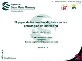 Expero Universitario en RedesRedes Sociales y Marketing
                                       Experto Universitario en Sociales y Marketing online
                                                                                     online
                                                                                  2012-2013
                                                                                2012-2013




                  Sesión 13


El papel de los medios digitales en las
       estrategias de marketing

              Mobile Marketing

              Francisco Gil Jiménez
                    @ingenio
       franciscogil@synergiasoluciones.es


                    21/02/2013
 