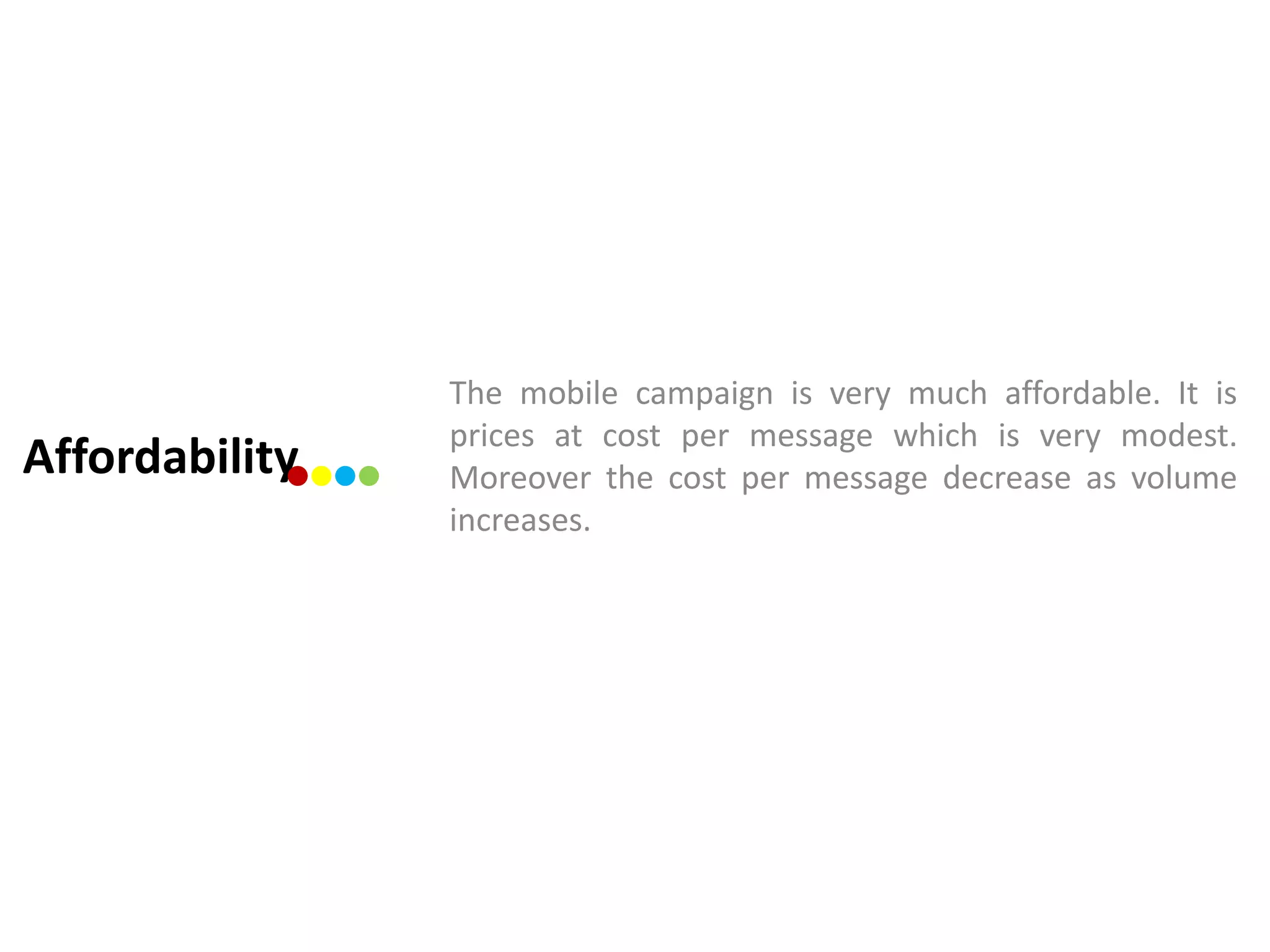 The mobile campaign is very much affordable. It is
                prices at cost per message which is very modest.
Affordability   Moreover the cost per message decrease as volume
                increases.
 