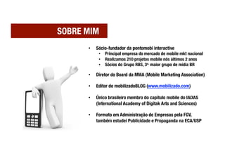 SOBRE MIM
       •    Sócio-fundador da pontomobi interactive
             •  Principal empresa do mercado de mobile mkt nacional
             •  Realizamos 210 projetos mobile nós últimos 2 anos
             •  Sócios do Grupo RBS, 3o. maior grupo de mídia BR

       •    Diretor do Board da MMA (Mobile Marketing Association)

       •    Editor do mobilizadoBLOG (www.mobilizado.com)

       •    Único brasileiro membro do capítulo mobile do IADAS
            (International Academy of Digitak Arts and Sciences)

       •    Formato em Administração de Empresas pela FGV,
            também estudei Publicidade e Propaganda na ECA/USP
 