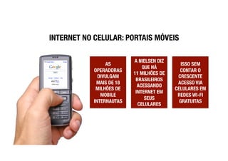 INTERNET NO CELULAR: PORTAIS MÓVEIS

                           A NIELSEN DIZ
                 AS                           ISSO SEM
                               QUE HÁ !
            OPERADORAS                       CONTAR O
                           11 MILHÕES DE
              DIVULGAM                      CRESCENTE
                            BRASILEIROS
             MAIS DE 18                     ACESSO VIA
                             ACESSANDO
             MILHÕES DE                    CELULARES EM
                            INTERNET EM
               MOBILE                       REDES WI-FI
                                SEUS
            INTERNAUTAS
                     GRATUITAS
                             CELULARES
 