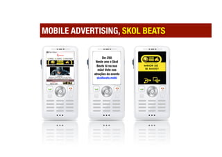 MOBILE ADVERTISING, SKOL BEATS

                  De: 250
             Neste ano o Skol
              Beats tá na sua
  Vo           mão! Vote nas
   z
            atrações do evento
  M
              skolbeats.mobi
  M
  S
 
