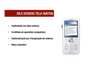 IDLE SCREEN: TELA INATIVA


•  Publicidade em telas inativas

•  6 milhões de aparelhos compatíveis

•  Geolocalização por triangulação de antenas

•  Menu interativo
 