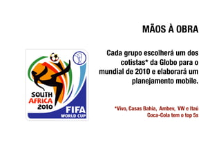 MÃOS À OBRA

 Cada grupo escolherá um dos
      cotistas* da Globo para o
mundial de 2010 e elaborará um
          planejamento mobile. 


     *Vivo, Casas Bahia, Ambev, VW e Itaú
                   Coca-Cola tem o top 5s
 