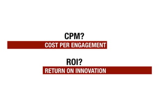CPM? !
COST PER ENGAGEMENT!

       ROI? !
RETURN ON INNOVATION
 