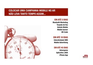 COLOCAR UMA CAMPANHA MOBILE NO AR !
NÃO LEVA TANTO TEMPO ASSIM...

                                  EM ATÉ 5 DIAS
                                Bluetooth Marketing
                                     Torpedo de Voz
                                      Hotsite Mobile 
                                      Mobile banner
                                            QR-Code

                                 EM ATÉ 10 DIAS
                                 Interatividade SMS
                                  Mobile Advertising

                                 EM ATÉ 45 DIAS
                                          Advergame
                                      Aplicativo JAVA
                                          iPhone App
 