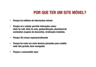 POR QUE TER UM SITE MÓVEL?
•  Porque há milhões de internautas móveis

•  Porque só o celular permite interações como: !
   click-to-call, click-to-sms, geolocalização, download de
   conteúdos (cupons de desconto), viralização imediata.

•  Porque 3G cresce exponencialmente

•  Porque há cada vez mais devices pensados para mobile
   web: tela grande, bom navegador

•  Porque o consumidor quer
 