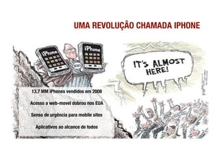 UMA REVOLUÇÃO CHAMADA IPHONE




13,7 MM iPhones vendidos em 2008!

Acesso a web-movel dobrou nos EUA!

Senso de urgência para mobile sites!

  Aplicativos ao alcance de todos
 